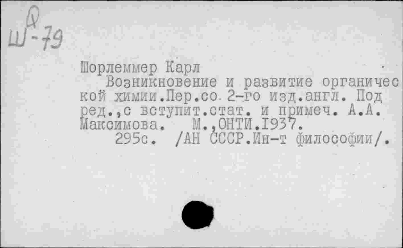 ﻿Шорлеммер Карл
Возникновение и развитие органичес кой химии.Пер.со. 2-го изд.англ. Под ред.,с вступит.стат, и примеч. А.А. Максимова. М..0НТИ.1937.
295с. /АН СССР.Ин-т философии/.